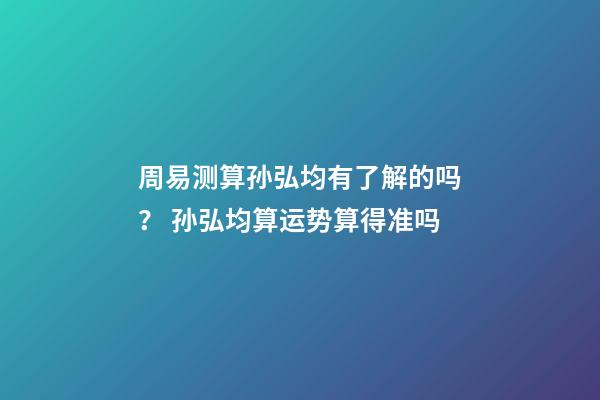 周易测算孙弘均有了解的吗？ 孙弘均算运势算得准吗-第1张-观点-玄机派